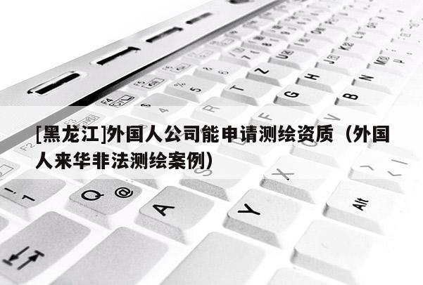 [黑龍江]外國人公司能申請測繪資質(zhì)（外國人來華非法測繪案例）