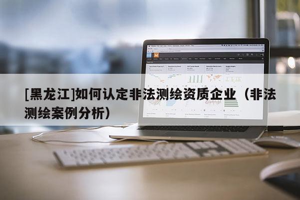 [黑龍江]如何認定非法測繪資質(zhì)企業(yè)（非法測繪案例分析）