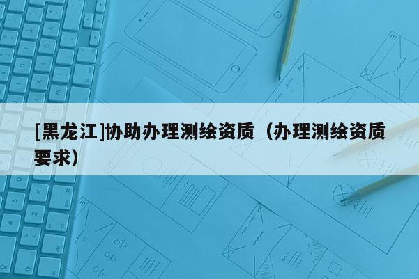 [黑龍江]協助辦理測繪資質（辦理測繪資質要求）