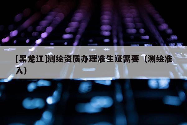 [黑龍江]測繪資質辦理準生證需要（測繪準入）