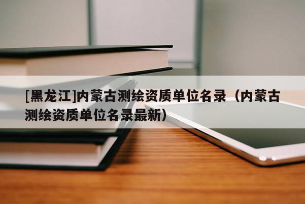 [黑龍江]內蒙古測繪資質單位名錄（內蒙古測繪資質單位名錄最新）
