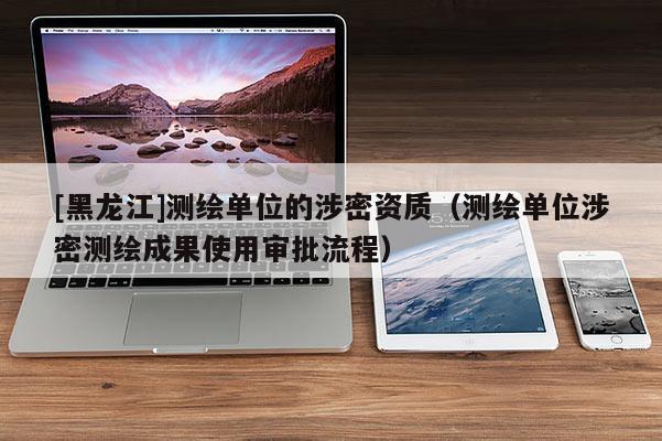 [黑龍江]測繪單位的涉密資質（測繪單位涉密測繪成果使用審批流程）