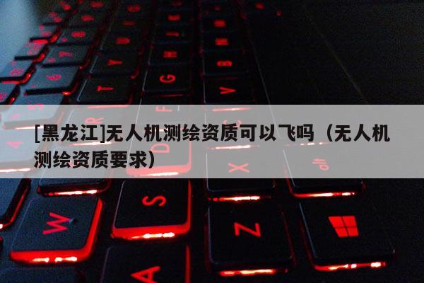[黑龍江]無人機測繪資質可以飛嗎（無人機測繪資質要求）