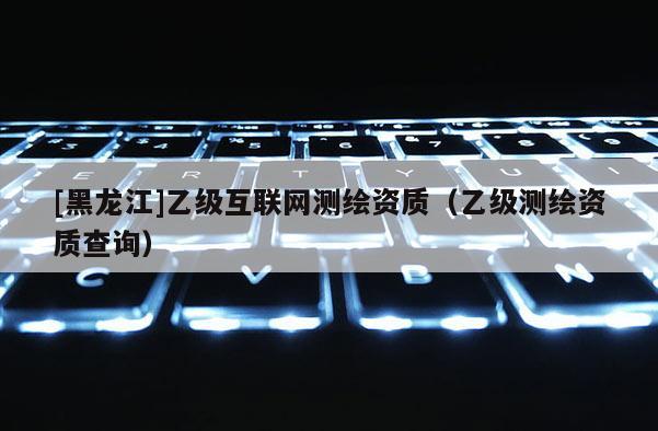 [黑龍江]乙級互聯網測繪資質（乙級測繪資質查詢）