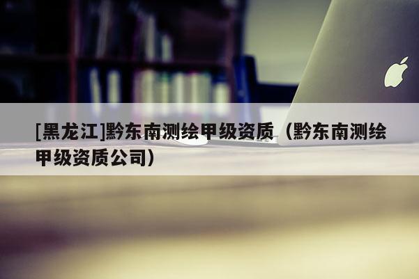 [黑龍江]黔東南測繪甲級資質（黔東南測繪甲級資質公司）