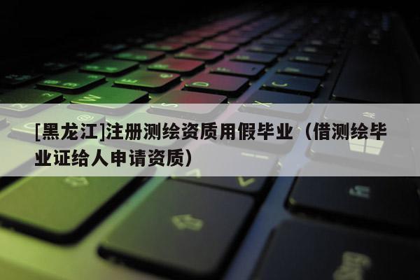 [黑龍江]注冊測繪資質用假畢業（借測繪畢業證給人申請資質）
