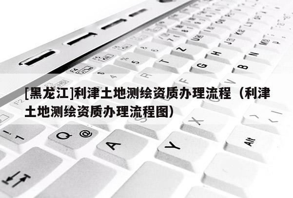 [黑龍江]利津土地測繪資質辦理流程（利津土地測繪資質辦理流程圖）