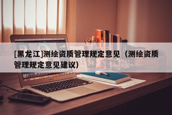 [黑龍江]測繪資質管理規定意見（測繪資質管理規定意見建議）