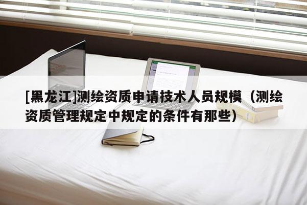 [黑龍江]測繪資質申請技術人員規模（測繪資質管理規定中規定的條件有那些）