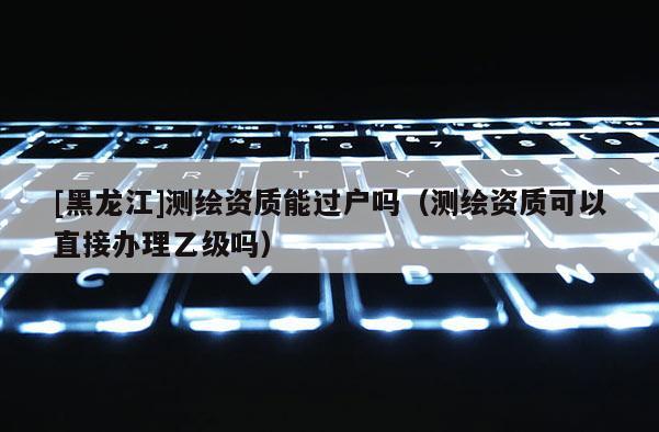 [黑龍江]測繪資質(zhì)能過戶嗎（測繪資質(zhì)可以直接辦理乙級(jí)嗎）