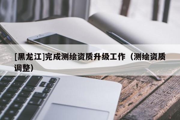 [黑龍江]完成測繪資質(zhì)升級工作（測繪資質(zhì)調(diào)整）