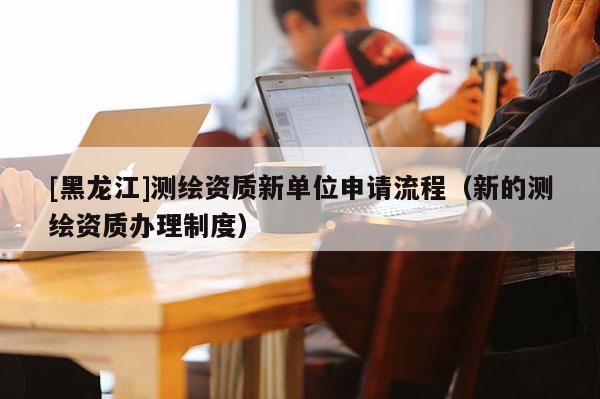 [黑龍江]測繪資質新單位申請流程（新的測繪資質辦理制度）