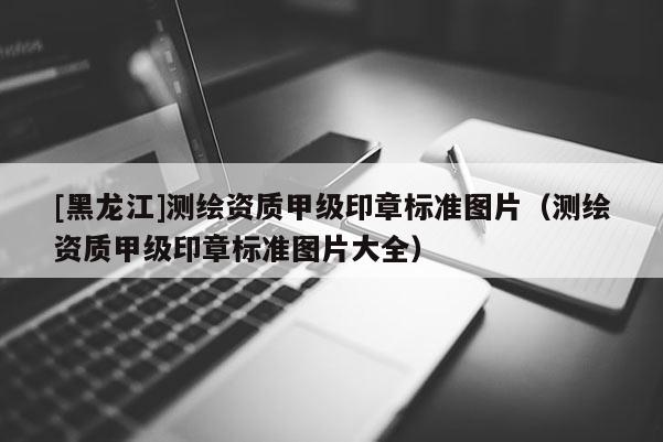 [黑龍江]測繪資質甲級印章標準圖片（測繪資質甲級印章標準圖片大全）