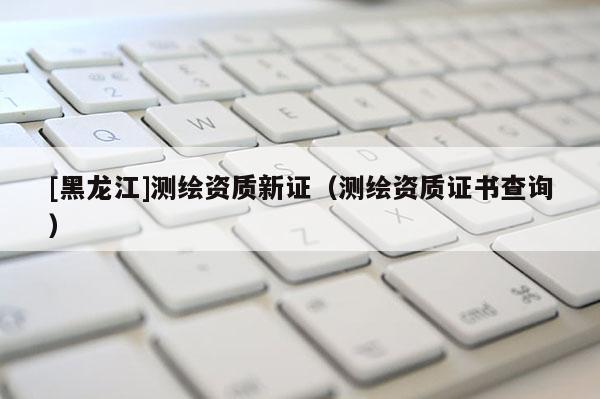 [黑龍江]測繪資質新證（測繪資質證書查詢）