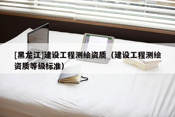 [黑龍江]建設(shè)工程測繪資質(zhì)（建設(shè)工程測繪資質(zhì)等級標(biāo)準(zhǔn)）