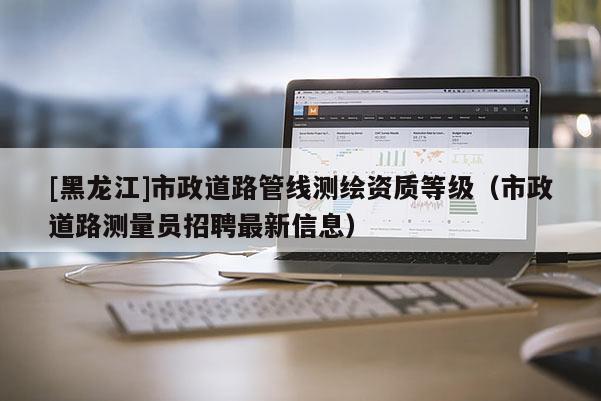 [黑龍江]市政道路管線測繪資質等級（市政道路測量員招聘最新信息）