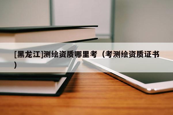 [黑龍江]測繪資質哪里考（考測繪資質證書）