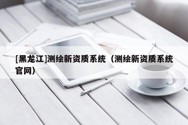 [黑龍江]測繪新資質系統（測繪新資質系統官網）