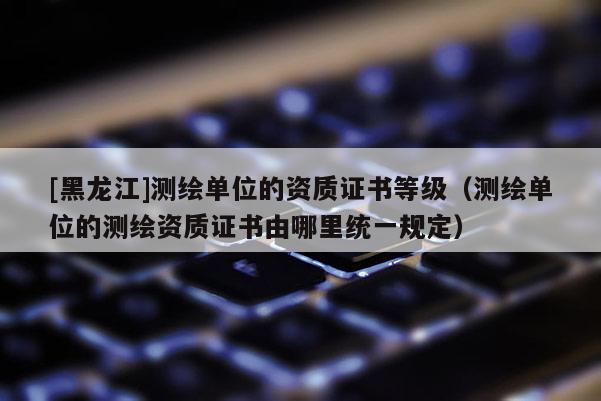 [黑龍江]測繪單位的資質證書等級（測繪單位的測繪資質證書由哪里統一規定）