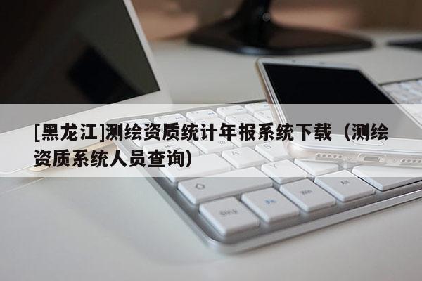 [黑龍江]測繪資質統計年報系統下載（測繪資質系統人員查詢）