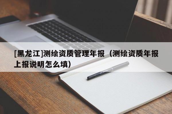 [黑龍江]測繪資質(zhì)管理年報（測繪資質(zhì)年報上報說明怎么填）
