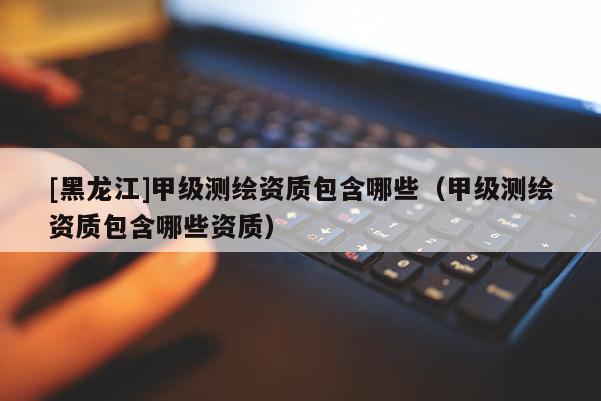 [黑龍江]甲級測繪資質包含哪些（甲級測繪資質包含哪些資質）