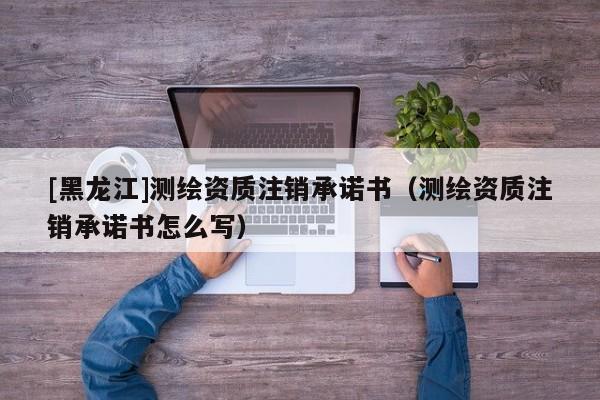 [黑龍江]測繪資質注銷承諾書（測繪資質注銷承諾書怎么寫）