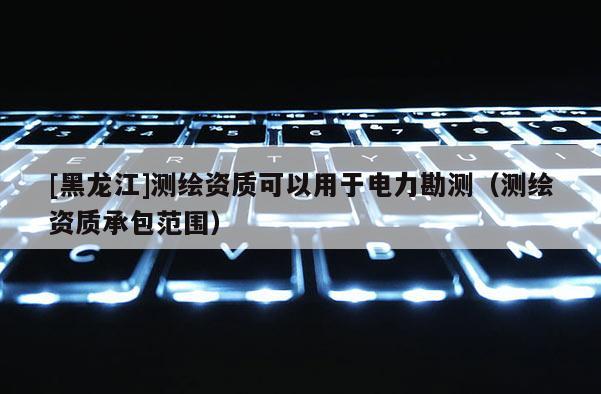 [黑龍江]測繪資質(zhì)可以用于電力勘測（測繪資質(zhì)承包范圍）