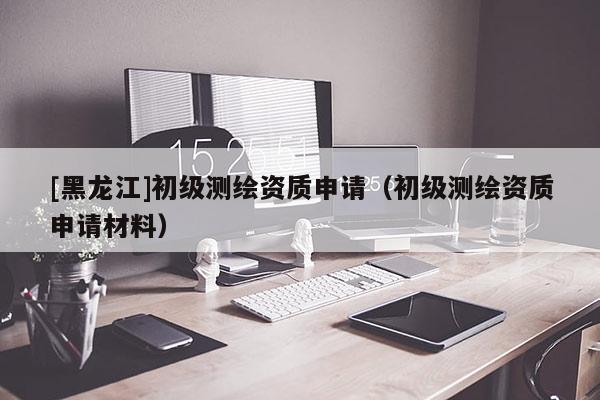 [黑龍江]初級(jí)測繪資質(zhì)申請(qǐng)（初級(jí)測繪資質(zhì)申請(qǐng)材料）