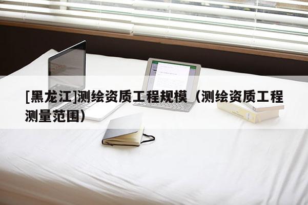 [黑龍江]測繪資質工程規模（測繪資質工程測量范圍）