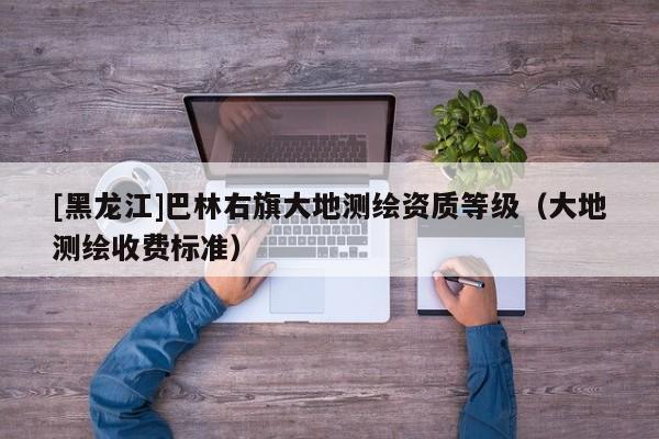 [黑龍江]巴林右旗大地測繪資質等級（大地測繪收費標準）