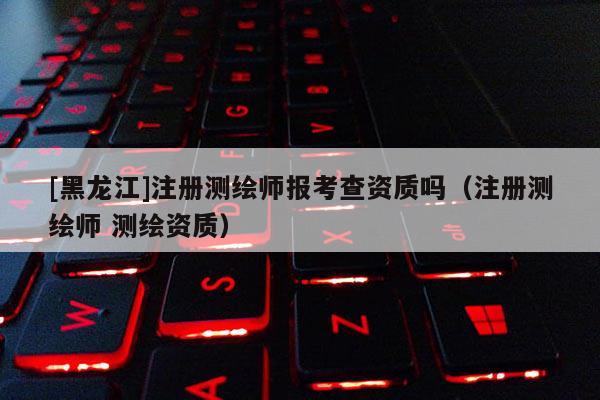 [黑龍江]注冊測繪師報考查資質嗎（注冊測繪師 測繪資質）