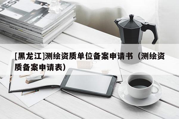 [黑龍江]測繪資質單位備案申請書（測繪資質備案申請表）
