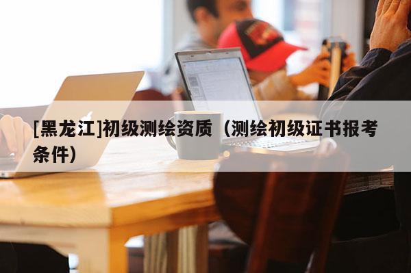 [黑龍江]初級(jí)測繪資質(zhì)（測繪初級(jí)證書報(bào)考條件）