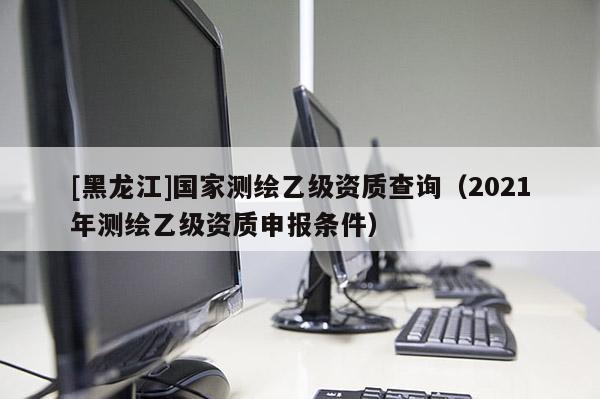 [黑龍江]國家測繪乙級資質查詢（2021年測繪乙級資質申報條件）