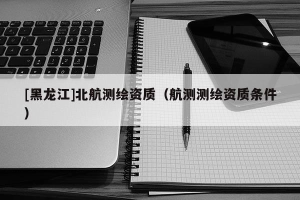 [黑龍江]北航測繪資質（航測測繪資質條件）