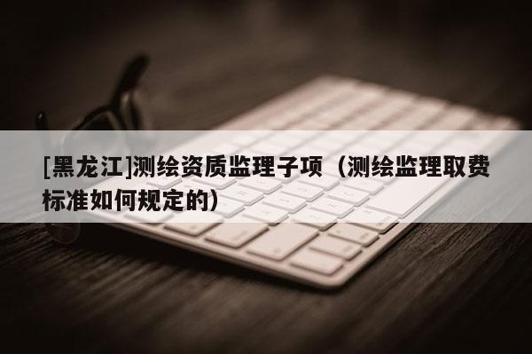 [黑龍江]測繪資質監理子項（測繪監理取費標準如何規定的）