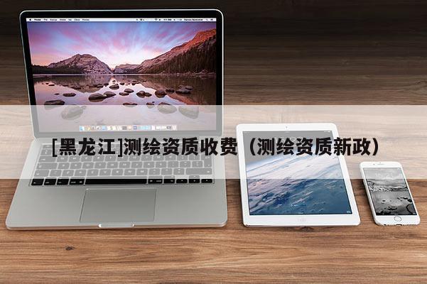 [黑龍江]測繪資質收費（測繪資質新政）