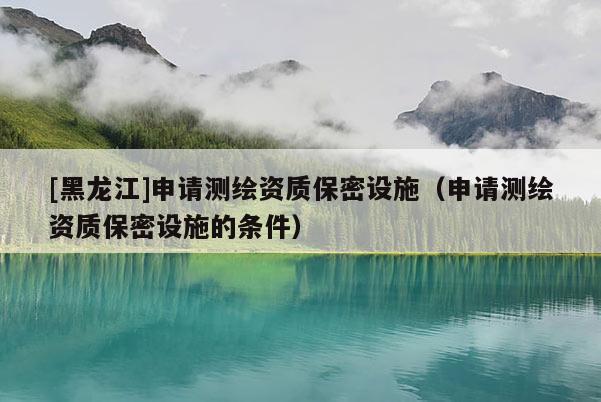 [黑龍江]申請(qǐng)測(cè)繪資質(zhì)保密設(shè)施（申請(qǐng)測(cè)繪資質(zhì)保密設(shè)施的條件）