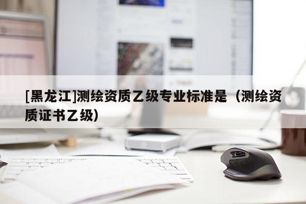 [黑龍江]測繪資質乙級專業標準是（測繪資質證書乙級）