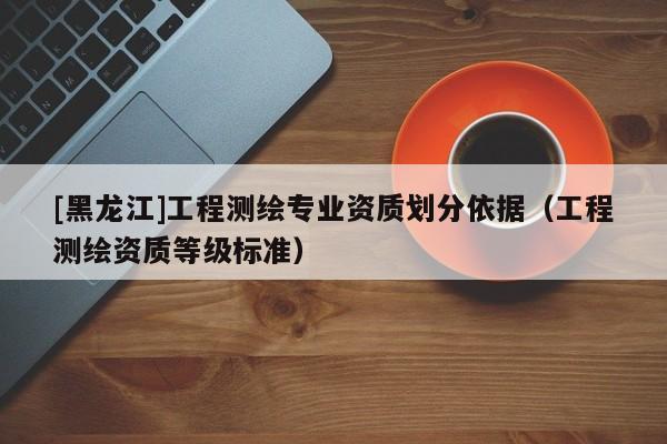 [黑龍江]工程測繪專業資質劃分依據（工程測繪資質等級標準）