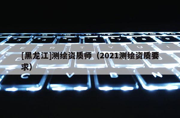 [黑龍江]測繪資質師（2021測繪資質要求）