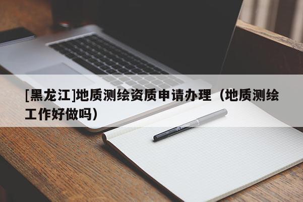 [黑龍江]地質測繪資質申請辦理（地質測繪工作好做嗎）