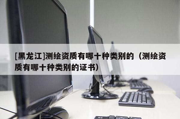 [黑龍江]測繪資質有哪十種類別的（測繪資質有哪十種類別的證書）