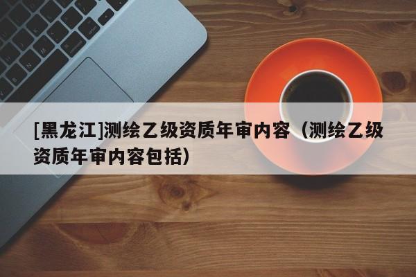 [黑龍江]測繪乙級資質年審內容（測繪乙級資質年審內容包括）