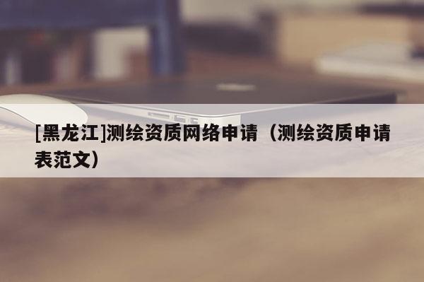 [黑龍江]測繪資質網絡申請（測繪資質申請表范文）