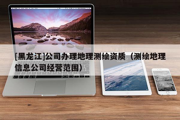 [黑龍江]公司辦理地理測繪資質（測繪地理信息公司經營范圍）