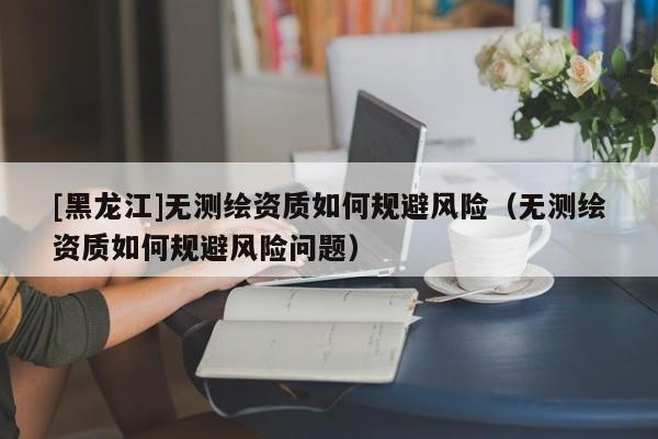 [黑龍江]無測繪資質如何規避風險（無測繪資質如何規避風險問題）