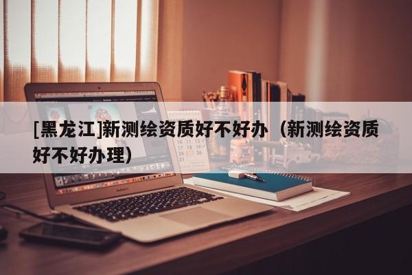[黑龍江]新測繪資質好不好辦（新測繪資質好不好辦理）