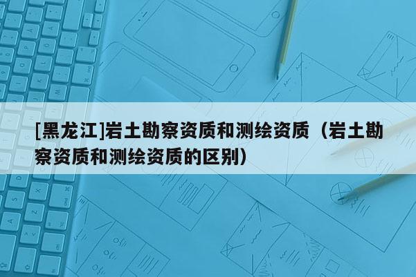 [黑龍江]巖土勘察資質和測繪資質（巖土勘察資質和測繪資質的區別）